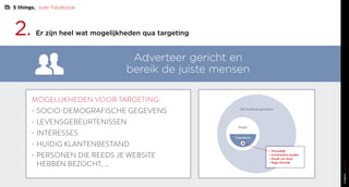 2. Er zijn heel wat mogelijkheden qua targeting
MOGELIJKHEDEN VOOR TARGETING:
•	SOCIO-DEMOGRAFISCHE GEGEVENS
•	LEVENSGEBEURTENISSEN
•	INTERESSES
•	HUIDIG KLANTENBESTAND
•	PERSONEN DIE REEDS JE WEBSITE
HEBBEN BEZOCHT, …
Adverteer gericht en
bereik de juiste mensen
Alle facebook gebruikers
België
Vlaanderen
• Vrouwelijk
• Universitaire studies
• Houdt van lezen
• Regio Kortrijk
5 things. over Facebook
 