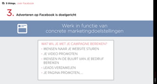 3. Adverteren op Facebook is doelgericht
Werk in functie van
concrete marketingdoelstellingen
WAT WIL JE MET JE CAMPAGNE BEREIKEN?
•	MENSEN NAAR JE WEBSITE STUREN
•	JE VIDEO PROMOTEN
•	MENSEN IN DE BUURT VAN JE BEDRIJF
BEREIKEN
•	LEADS VERZAMELEN
•	JE PAGINA PROMOTEN, ...
5 things. over Facebook
 