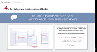 4.Er zijn heel wat creatieve mogelijkheden
Je kan je boodschap op veel
verschillende manieren verpakken
Je advertentie kan getoond worden in de tijdslijn van
de Facebook-gebruiker. Op die manier is de kans groot
dat je advertentie ook effectief wordt gezien.
Bovendien zijn er tal van creatieve mogelijkheden:
FACEBOOK CARROUSEL
FACEBOOK CANVAS
VIDEO, ...
Nieuwsoverzicht
(desktop)
Advertenties
(desktop)
Nieuwsoverzicht
(mobile)
Advertenties
(instagram)
5 things. over Facebook
 