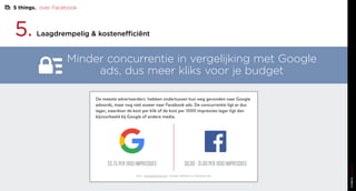 5. Laagdrempelig & kostenefficiënt
Minder concurrentie in vergelijking met Google
ads, dus meer kliks voor je budget
De meeste adverteerders hebben ondertussen hun weg gevonden naar Google
adwords, maar nog niet zozeer naar Facebook ads. De concurrentie ligt er dus
lager, waardoor de kost per klik of de kost per 1000 impressies lager ligt dan
bijvoorbeeld bij Google of andere media.
bron - www.wishpond.com - Google AdWords vs. Facebook Ads
$2,75 PER 1000 IMPRESSIES $0,80 - $1,00 PER 1000 IMPRESSIES
5 things. over Facebook
 