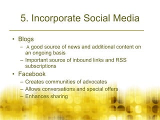 5. Incorporate Social Media Blogs A  good source of news and additional content on an ongoing basis  Important source of inbound links and RSS subscriptions Facebook  Creates communities of advocates Allows conversations and special offers Enhances sharing 