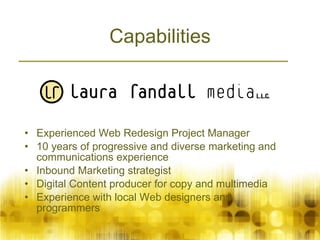 Capabilities Experienced Web Redesign Project Manager 10 years of progressive and diverse marketing and communications experience  Inbound Marketing strategist Digital Content producer for copy and multimedia Experience with local Web designers and programmers 