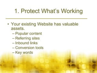 1. Protect What’s Working Your existing Website has valuable assets.  Popular content Referring sites Inbound links Conversion tools Key words 