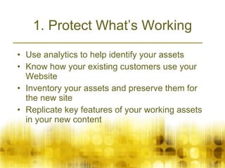 1. Protect What’s Working Use analytics to help identify your assets Know how your existing customers use your Website Inventory your assets and preserve them for the new site Replicate key features of your working assets in your new content  