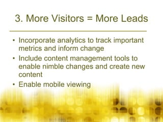 3. More Visitors = More Leads Incorporate analytics to track important metrics and inform change Include content management tools to enable nimble changes and create new content Enable mobile viewing  