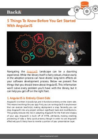 5 Things To Know Before You Get Started 
With AngularJS 
Navigating the AngularJS landscape can be a daunting 
experience. While the library itself is fairly robust, choices early 
in the adoption process can have drastic long-term effects on 
your software development process. Below we present five 
things that you should know about AngularJS. This information 
won’t solve every problem you’ll have with the library, but it 
can help you get off on the right foot. 
1. AngularJS is Entirely Client-Side 
AngularJS is written in JavaScript, and it functions entirely on the client side. 
This means two things for your app. First, you can run AngularJS in any browser 
that can execute JavaScript, making deployment a snap. Secondly, you can 
drop AngularJS into any project without significant back-end modifications. 
This greatly reduces the risk in adopting AngularJS for the front-end display 
of your app. AngularJS is built off of HTML attributes, making enabling 
processing of data a fairly quick process, though in order to use AngularJS 
effectively you’ll likely have to rewrite a portion of your presentation layer. 
www.backand.com 
 