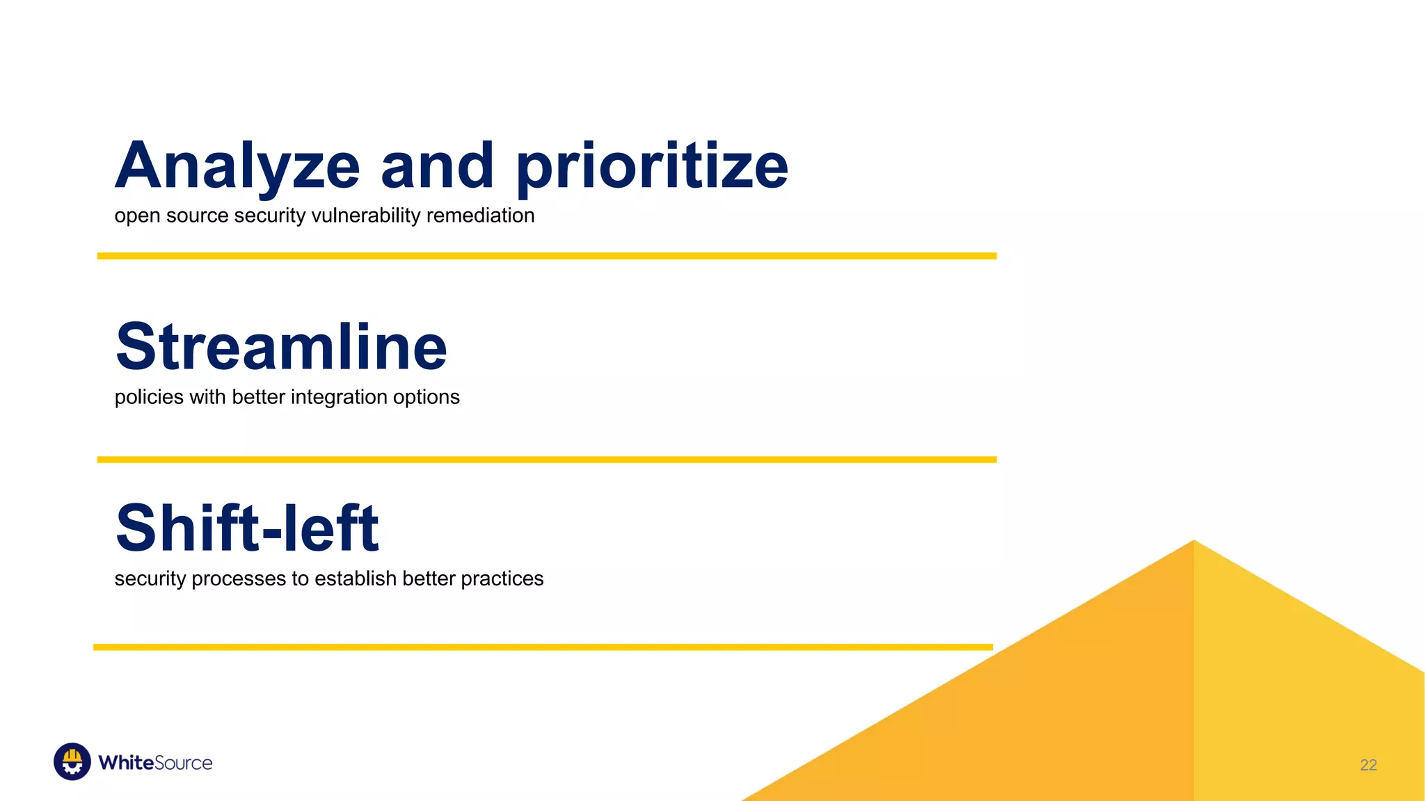 22
Analyze and prioritize
open source security vulnerability remediation
Streamline
policies with better integration options
Shift-left
security processes to establish better practices
 