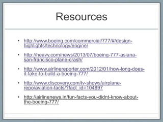 Resources
• http://www.boeing.com/commercial/777/#/design-
highlights/technology/engine/
• http://heavy.com/news/2013/07/boeing-777-asiana-
san-francisco-plane-crash/
• http://www.airlinereporter.com/2012/01/how-long-does-
it-take-to-build-a-boeing-777/
• http://www.discovery.com/tv-shows/airplane-
repo/aviation-facts/?fact_id=104897
• http://airlinenews.in/fun-facts-you-didnt-know-about-
the-boeing-777/
 