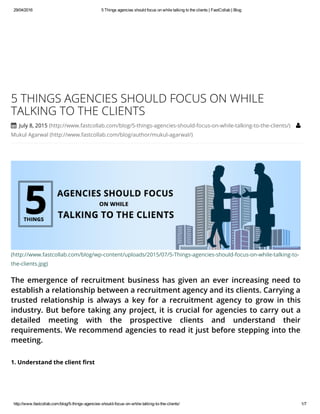 29/04/2016 5 Things agencies should focus on while talking to the clients | FastCollab | Blog
http://www.fastcollab.com/blog/5­things­agencies­should­focus­on­while­talking­to­the­clients/ 1/7
(http://www.fastcollab.com/blog/wp-content/uploads/2015/07/5-Things-agencies-should-focus-on-while-talking-to-
the-clients.jpg)
The emergence of recruitment business has given an ever increasing need to
establish a relationship between a recruitment agency and its clients. Carrying a
trusted relationship is always a key for a recruitment agency to grow in this
industry. But before taking any project, it is crucial for agencies to carry out a
detailed meeting with the prospective clients and understand their
requirements. We recommend agencies to read it just before stepping into the
meeting.
5 THINGS AGENCIES SHOULD FOCUS ON WHILE
TALKING TO THE CLIENTS
 July 8, 2015 (http://www.fastcollab.com/blog/5-things-agencies-should-focus-on-while-talking-to-the-clients/) 
Mukul Agarwal (http://www.fastcollab.com/blog/author/mukul-agarwal/)
1. Understand the client first
 
