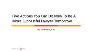 Tea Hoffmann, Esq.
Five Actions You Can Do Now To Be A
More Successful Lawyer Tomorrow
 