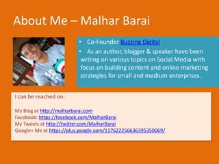 About Me – Malhar Barai
• Co-Founder Buzzing Digital
• As an author, blogger & speaker have been
writing on various topics on Social Media with
focus on building content and online marketing
strategies for small and medium enterprises.
I can be reached on:
My Blog at http://malharbarai.com
Facebook: https://facebook.com/MalharBarai
My Tweets at http://twitter.com/MalharBarai
Google+ Me at https://plus.google.com/117622256636395350069/
Photo Courtesy: Flickr – Flowercat, Sean Davis, dcJohn
 