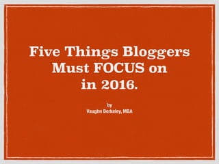 Five Things Bloggers 
Must FOCUS on
in 2016.
by
Vaughn Berkeley, MBA
 