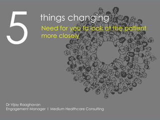 5
                 things changing
                 Need for you to look at the patient
                 more closely




Dr Vijay Raaghavan
Engagement Manager I Medium Healthcare Consulting
 