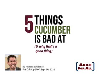 5 Things 
Cucumber 
Is Bad At 
(& why that’s a 
good thing) 
By Richard Lawrence 
For CukeUp NYC, Sept 30, 2014 
 