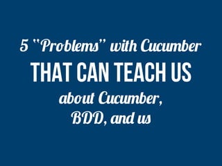 5 “Problems” with Cucumber 
that can teach us 
about Cucumber, 
BDD, and us 
 