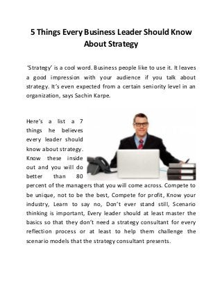 5 Things Every Business Leader Should Know
About Strategy
‘Strategy’ is a cool word. Business people like to use it. It leaves
a good impression with your audience if you talk about
strategy. It’s even expected from a certain seniority level in an
organization, says Sachin Karpe.

Here’s a list a 7
things he believes
every leader should
know about strategy.
Know these inside
out and you will do
better
than
80
percent of the managers that you will come across. Compete to
be unique, not to be the best, Compete for profit, Know your
industry, Learn to say no, Don’t ever stand still, Scenario
thinking is important, Every leader should at least master the
basics so that they don’t need a strategy consultant for every
reflection process or at least to help them challenge the
scenario models that the strategy consultant presents.

 