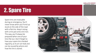 2. Spare Tire
Spare tires are invaluable
during an emergency. You’ll
never know when you’ll end up
stuck on the side of the road
with a flat tire. Keep it along
with a tire jack and a tire iron.
This way, you’ll always be
prepared when one of your
tires flat out. Don’t forget to
have your spare tire checked
regularly, as its air can leak and
can be caused by where and
how the tire is stored.
 