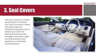 3. Seat Covers
Seat covers would not only give
you the option of matching
your interior and style, it would
also always make your
upholstery look good as new. It
protects your seats from
wearing and tearing up fast.
Investing on seat covers might
be a little pricey but it will
provide you a comfortable
driving experience.
 