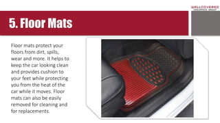 5. Floor Mats
Floor mats protect your
floors from dirt, spills,
wear and more. It helps to
keep the car looking clean
and provides cushion to
your feet while protecting
you from the heat of the
car while it moves. Floor
mats can also be easily
removed for cleaning and
for replacements.
 