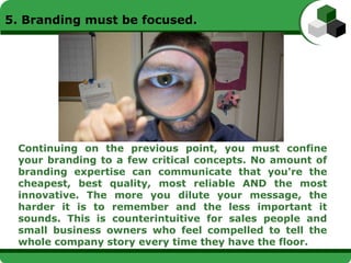5. Branding must be focused.




 Continuing on the previous point, you must confine
 your branding to a few critical concepts. No amount of
 branding expertise can communicate that you're the
 cheapest, best quality, most reliable AND the most
 innovative. The more you dilute your message, the
 harder it is to remember and the less important it
 sounds. This is counterintuitive for sales people and
 small business owners who feel compelled to tell the
 whole company story every time they have the floor.
 