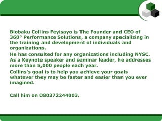 Biobaku Collins Feyisayo is The Founder and CEO of 360°
Performance Solutions, a company specializing in the
training and development of individuals and
organizations.
He has consulted for many organizations including NYSC.
As a Keynote speaker and seminar leader, he addresses
more than 5,000 people each year.
Collins's goal is to help you achieve your goals whatever
they may be, faster and easier than you ever imagined.

Call him on +23480372244003.
 
