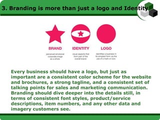 3. Branding is more than just a logo and Identity




   Every business should have a logo, but just as
   important are a consistent color scheme for the website
   and brochures, a strong tagline, and a consistent set of
   talking points for sales and marketing communication.
   Branding should dive deeper into the details still, in
   terms of consistent font styles, product/service
   descriptions, item numbers, and any other data and
   imagery customers see.
 