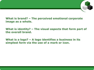 What is brand? – The perceived emotional corporate
image as a whole.

What is identity? – The visual aspects that form part of
the overall brand.

What is a logo? – A logo identifies a business in its
simplest form via the use of a mark or icon.
 