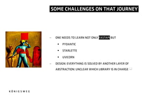 SOME CHALLENGES ON THAT JOURNEY.
- ONE NEEDS TO LEARN NOT ONLY FASTAPI BUT
§ PYDANTIC
§ STARLETTE
§ UVICORN
- DESIGN: EVERYTHING IS SOLVED BY ANOTHER LAYER OF
ABSTRACTION: UNCLEAR WHICH LIBRARY IS IN CHARGE *
 