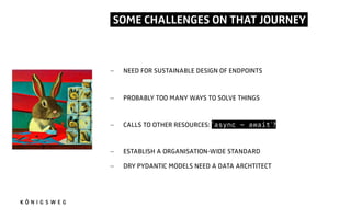 SOME CHALLENGES ON THAT JOURNEY.
- NEED FOR SUSTAINABLE DESIGN OF ENDPOINTS
- PROBABLY TOO MANY WAYS TO SOLVE THINGS
- CALLS TO OTHER RESOURCES: `async - await`?
- ESTABLISH A ORGANISATION-WIDE STANDARD
- DRY PYDANTIC MODELS NEED A DATA ARCHTITECT
 