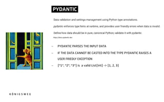 PYDANTIC.
- PYDANTIC PARSES THE INPUT DATA
- IF THE DATA CANNOT BE CASTED INTO THE TYPE PYDANTIC RAISES A
USER FRIEDLY EXCEPTION
- ["1", "2", "3"] is a valid List[int] -> [1, 2, 3]
h"ps://docs.pydan.c.dev
 