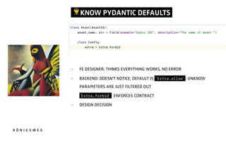 !KNOW PYDANTIC DEFAULTS.
- FE DESIGNER: THINKS EVERYTHING WORKS, NO ERROR
- BACKEND: DOESN'T NOTICE, DEFAULT IS ` Extra.allow` : UNKNOW
PARAMETERS ARE JUST FILTERED OUT
- `Extra.forbid` ENFORCES CONTRACT
- DESIGN DECISION
 
