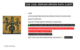 USE CASE: DOMAIN DRIVEN DATA CLIENT.
- TLDR;
AUTO-GENERATORS BASED ON OPENAPI DID NOT DELIVER CODE
QUALITY EXPECTED
LOSS OF PYTHON OBJECTS OPENAPI IS JSON/YAML
- ✅ SOLUTION: RENDER CODE MEETING OUR STANDARDS WITH JINJA2.
- ISSUE: PATH PARAMETERS AND MODEL PARAMETERS ARE HARD TO
DISTISTINGUISH (AMBIGUTITIES 0)
Q: EG. CAN MIDDLEWARE FIX THIS??
- NEXT STEP: DIVE INTO MIDDLEWARE, WELCOME TO ⭐ STARLETTE !
 