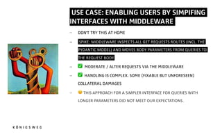 USE CASE: ENABLING USERS BY SIMPIFING
INTERFACES WITH MIDDLEWARE.
- DON'T TRY THIS AT HOME
- SPIKE: MIDDLEWARE INSPECTS ALL GET REQUESTS ROUTES (INCL. THE
PYDANTIC MODEL) AND MOVES BODY PARAMETERS FROM QUERIES TO
THE REQUEST BODY.
- ✅ MODERATE / ALTER REQUESTS VIA THE MIDDLEWARE
- ✅ HANDLING IS COMPLEX. SOME (FIXABLE BUT UNFORESEEN)
COLLATERAL DAMAGES
- 2 THIS APPROACH FOR A SIMPLER INTERFACE FOR QUERIES WITH
LONGER PARAMETERS DID NOT MEET OUR EXPECTATIONS.
 
