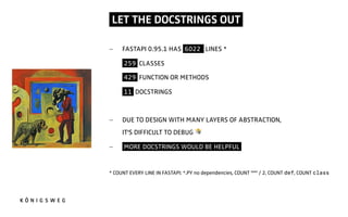 LET THE DOCSTRINGS OUT.
- FASTAPI 0.95.1 HAS 6022 LINES *
- 259 CLASSES
- 429 FUNCTION OR METHODS
- 11 DOCSTRINGS
- DUE TO DESIGN WITH MANY LAYERS OF ABSTRACTION,
IT'S DIFFICULT TO DEBUG 3
- MORE DOCSTRINGS WOULD BE HELPFUL.
* COUNT EVERY LINE IN FASTAPI: *.PY no dependencies, COUNT """ / 2, COUNT def, COUNT class
 