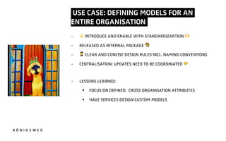 USE CASE: DEFINING MODELS FOR AN
ENTIRE ORGANISATION.
- ⭐ INTRODUCE AND ENABLE WITH STANDARDIZARTION 4
- RELEASED AS INTERNAL PACKAGE 5
- 6 CLEAR AND CONCISE DESIGN RULES INCL. NAMING CONVENTIONS
- CENTRALISATION: UPDATES NEED TO BE COORDINATED 7
- LESSONS LEARNED:
§ FOCUS ON DEFINED, CROSS ORGANISATION ATTRIBUTES
§ HAVE SERVICES DESIGN CUSTOM MODELS
 