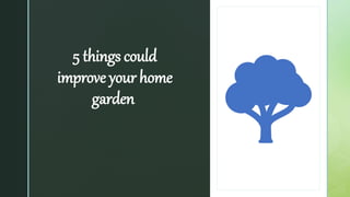 z
5 things could
improve your home
garden
 