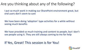 Are you thinking about any of the following?
I put so much work in making our SharePoint environment great, but
end users don’t seem to care
We have been doing ‘adoption’ type activities for a while without
seeing much benefits
We have provided so much training and content to people, but I don’t
see people using it. They are still always coming to me for help
If Yes, Great! This session is for You!
 