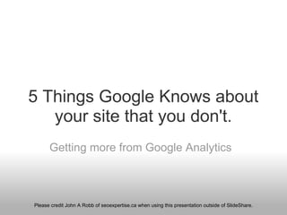 5 Things Google Knows about your site that you don't. Getting more from Google Analytics Please credit John A Robb  of seoexpertise.ca when using this presentation  outside of SlideShare. 