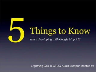 5   Things to Know
    when developing with Google Map API




    Lightning Talk @ GTUG Kuala Lumpur Meetup #1
 