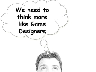 We need to
think more
like Game
Designers

 