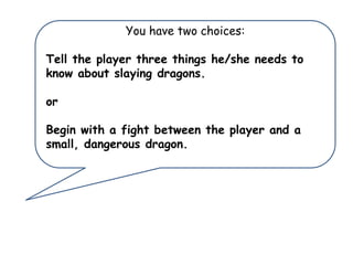 You have two choices:
Tell the player three things he/she needs to
know about slaying dragons.
or

Begin with a fight between the player and a
small, dangerous dragon.

 