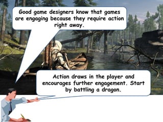 Good game designers know that games
are engaging because they require action
right away.

Action draws in the player and
encourages further engagement. Start
by battling a dragon.

 