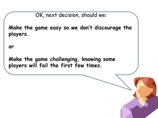 OK, next decision, should we:
Make the game easy so we don’t discourage the
players.
or

Make the game challenging, knowing some
players will fail the first few times.

 