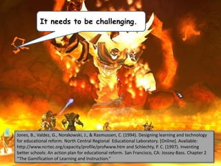 It needs to be challenging.

Jones, B., Valdez, G., Norakowski, J., & Rasmussen, C. (1994). Designing learning and technology
for educational reform. North Central Regional Educational Laboratory. [Online]. Available:
http://www.ncrtec.org/capacity/profile/profwww.htm and Schlechty, P. C. (1997). Inventing
better schools: An action plan for educational reform. San Francisco, CA: Jossey-Bass. Chapter 2
“The Gamification of Learning and Instruction.”

 