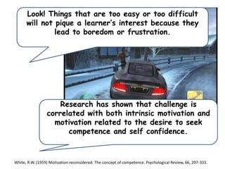 Look! Things that are too easy or too difficult
will not pique a learner’s interest because they
lead to boredom or frustration.

Research has shown that challenge is
correlated with both intrinsic motivation and
motivation related to the desire to seek
competence and self confidence.

White, R.W. (1959) Motivation reconsidered: The concept of competence. Psychological Review, 66, 297-333.

 