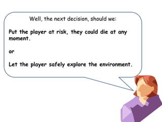 Well, the next decision, should we:
Put the player at risk, they could die at any
moment.
or
Let the player safely explore the environment.

 