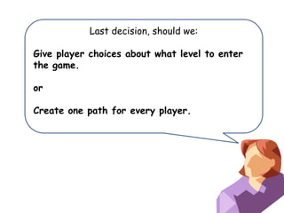 Last decision, should we:

Give player choices about what level to enter
the game.
or
Create one path for every player.

 