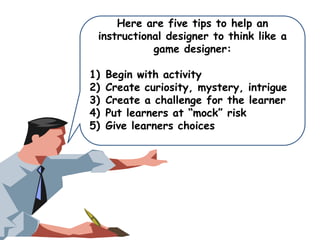Here are five tips to help an
instructional designer to think like a
game designer:
1)
2)
3)
4)
5)

Begin with activity
Create curiosity, mystery, intrigue
Create a challenge for the learner
Put learners at “mock” risk
Give learners choices

 