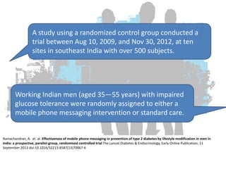 A study using a randomized control group conducted a
trial between Aug 10, 2009, and Nov 30, 2012, at ten
sites in southeast India with over 500 subjects.

Working Indian men (aged 35—55 years) with impaired
glucose tolerance were randomly assigned to either a
mobile phone messaging intervention or standard care.

Ramachandran, A. et. al. Effectiveness of mobile phone messaging in prevention of type 2 diabetes by lifestyle modification in men in
India: a prospective, parallel-group, randomised controlled trial The Lancet Diabetes & Endocrinology, Early Online Publication, 11
September 2013 doi:10.1016/S2213-8587(13)70067-6

 