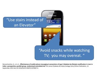 “Use stairs instead of
an Elevator”

“Avoid snacks while watching
TV; you may overeat. “
Ramachandran, A., et. al.., Effectiveness of mobile phone messaging in prevention of type 2 diabetes by lifestyle modification in men in
India: a prospective, parallel-group, randomised controlled trial The Lancet Diabetes & Endocrinology, Early Online Publication, 11
September 2013 doi:10.1016/S2213-8587(13)70067-6

 